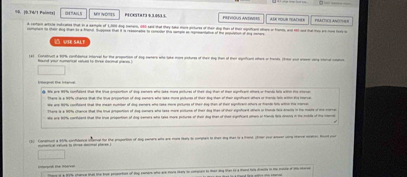 DETAILS MY NOTES PECKSTAT3 9.3.053.S. PREVIOUS ANSWERS ASK YOUR TEACHER PRACTICE ANOTHER
A certain article indicates that in a sample of 1,000 dog owners, 680 said that they take more pictures of their dog than of their significant others or friends, and 480 said that they are more lkaly lo
complain to their dog than to a friend. Suppose that it is reasonable to consider this sample as representative of the population of dog owners
△ USE SALT
(a) Construct a 90% confidence interval for the proportion of dog owners who take more pictures of their dog than of their significant others or friends. (Enter your answer using interval notahos
Round your numerical vallues to three decimal places.)
Interpret the interval.
We are 90% confident that the true proportion of dog owners who take more pictures of their dog than of their significant others or friends falls within this interval
There is a 90% chance that the true proportion of dog owners who take more pictures of their dog than of their significant others or friends falls within this interval
We are 90% confident that the mean number of dog owners who take more pictures of their dog than of their significant others or frends falls within this interval.
There is a 90% chance that the true proportion of dog owners who take more pictures of their dog than of their significant others or friends falia directly in the middie of this inervel
We are 90% confident that the true proportion of dog owners who take more pictures of their dog than of their significant others or friends falls directly in the middle of ths inever
(b) Construct a 95% confidence interval for the proportion of dog owners who are more likely to complain to their dog than to a friend. (Enter your answer using intervel noration. Round your
numerical values to three decimal places.)
Interprot the interval
There is a 95% chance that the true proportion of dog owners who are more likely to complain to their dog than to a friend fails directly in te middle of this interval
t ee to a foend fails with in this interv