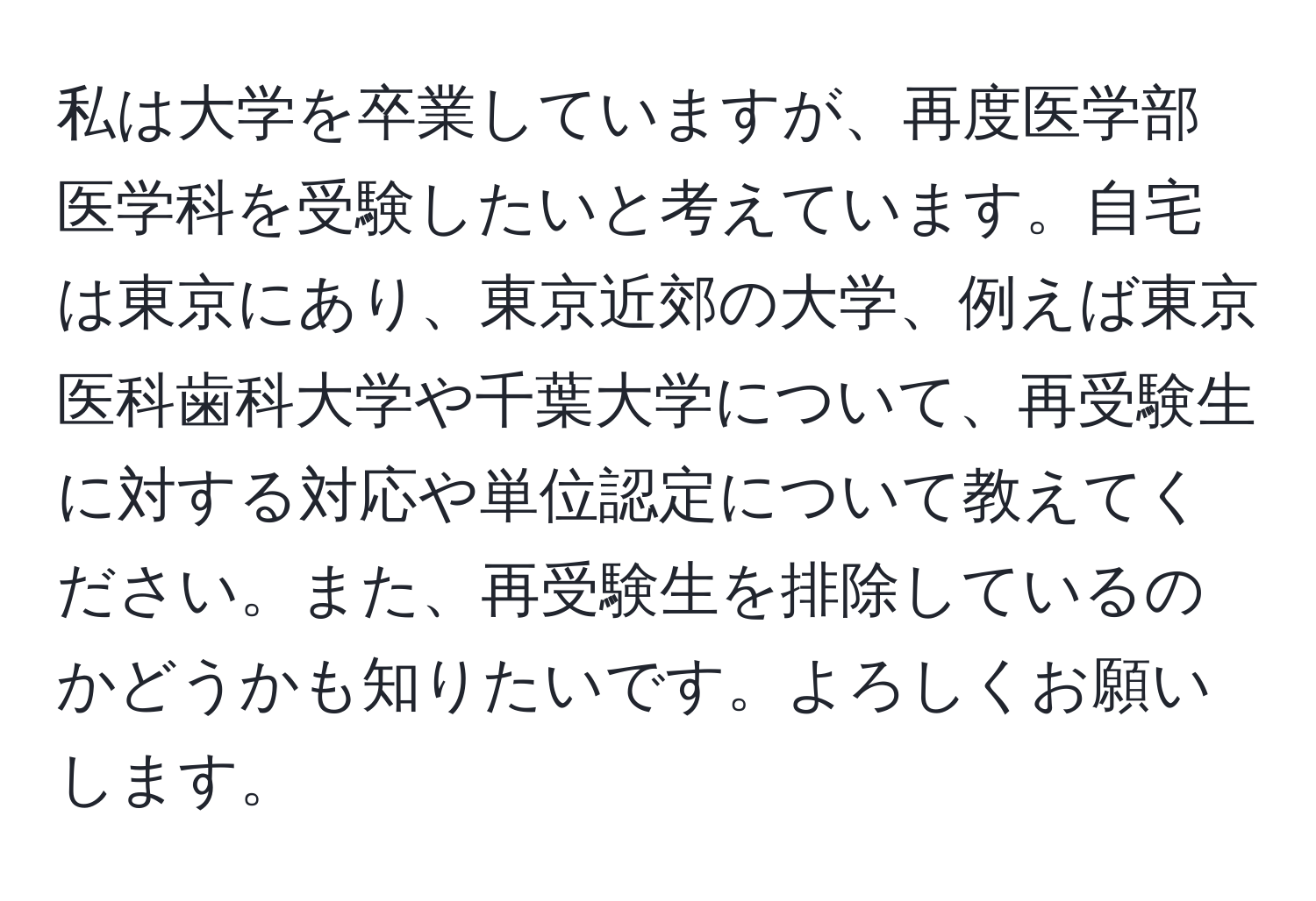 私は大学を卒業していますが、再度医学部医学科を受験したいと考えています。自宅は東京にあり、東京近郊の大学、例えば東京医科歯科大学や千葉大学について、再受験生に対する対応や単位認定について教えてください。また、再受験生を排除しているのかどうかも知りたいです。よろしくお願いします。