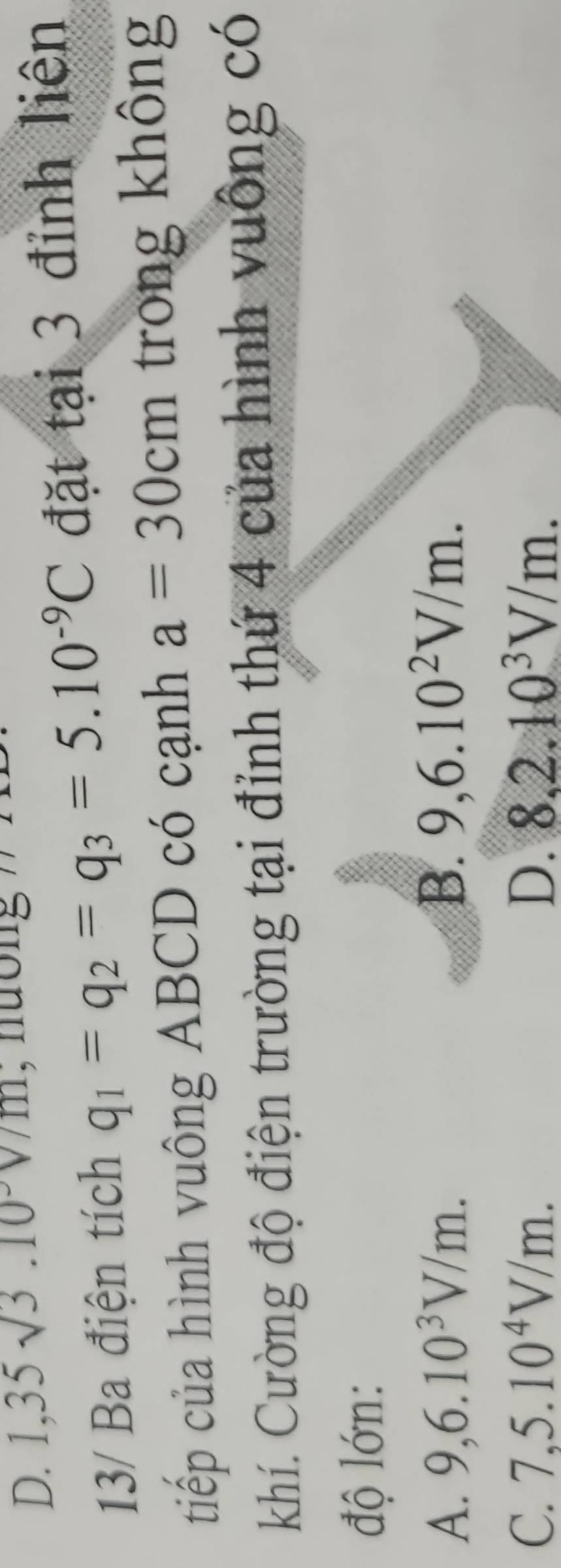 1,35sqrt(3).10 , nương ' .
13/ Ba điện tích q_1=q_2=q_3=5.10^(-9)C đặt tại 3 đỉnh liện
tiếp của hình vuông ABCD có cạnh a=30cm trong không
khí. Cường độ điện trường tại đỉnh thứ 4 của hình vuông có
độ lớn:
A. 9, 6.10^3V/m. B. 9, 6.10^2V/m.
C. 7,5.10^4V/m. D. 8, 2.10^3V/m.