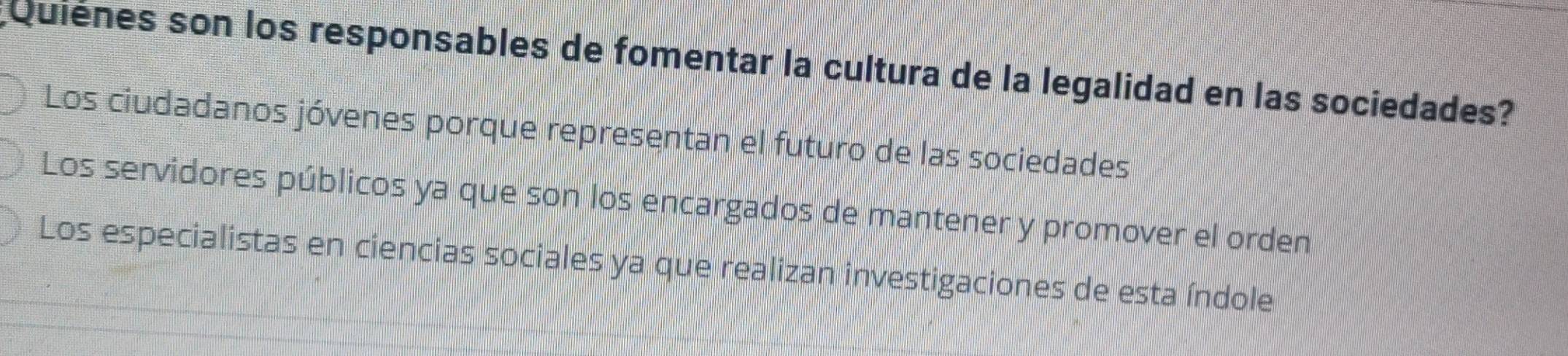 Quienes son los responsables de fomentar la cultura de la legalidad en las sociedades?
Los ciudadanos jóvenes porque representan el futuro de las sociedades
Los servidores públicos ya que son los encargados de mantener y promover el orden
Los especialistas en ciencias sociales ya que realizan investigaciones de esta índole