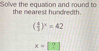 Solve the equation and round to 
the nearest hundredth.
( 4/3 )^x=42
x= ?