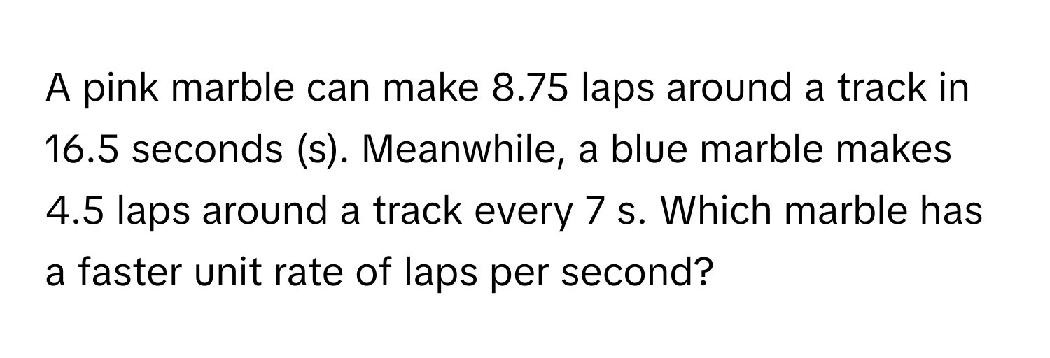 A pink marble can make 8.75 laps around a track in 16.5 seconds (s). Meanwhile, a blue marble makes 4.5 laps around a track every 7 s. Which marble has a faster unit rate of laps per second?