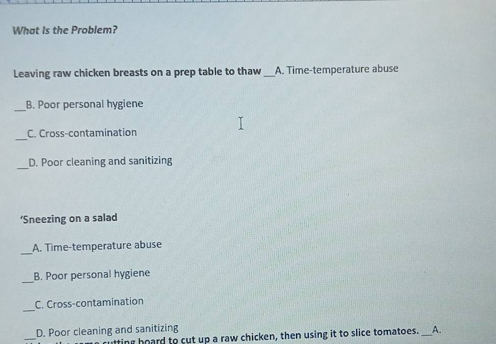 What Is the Problem?
Leaving raw chicken breasts on a prep table to thaw_ A. Time-temperature abuse
_
B. Poor personal hygiene
_
C. Cross-contamination
_
D. Poor cleaning and sanitizing
‘Sneezing on a salad
_
A. Time-temperature abuse
_
B. Poor personal hygiene
_
C. Cross-contamination
_
D. Poor cleaning and sanitizing _A.
utting hoard to cut up a raw chicken, then using it to slice tomatoes.