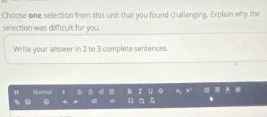 Choose one selection from this unit that you found challenging. Explain why the 
selection was difficult for you. 
Write your answer in 2 to 3 complete sentences. 
H Normal B I u 
√ Ω T