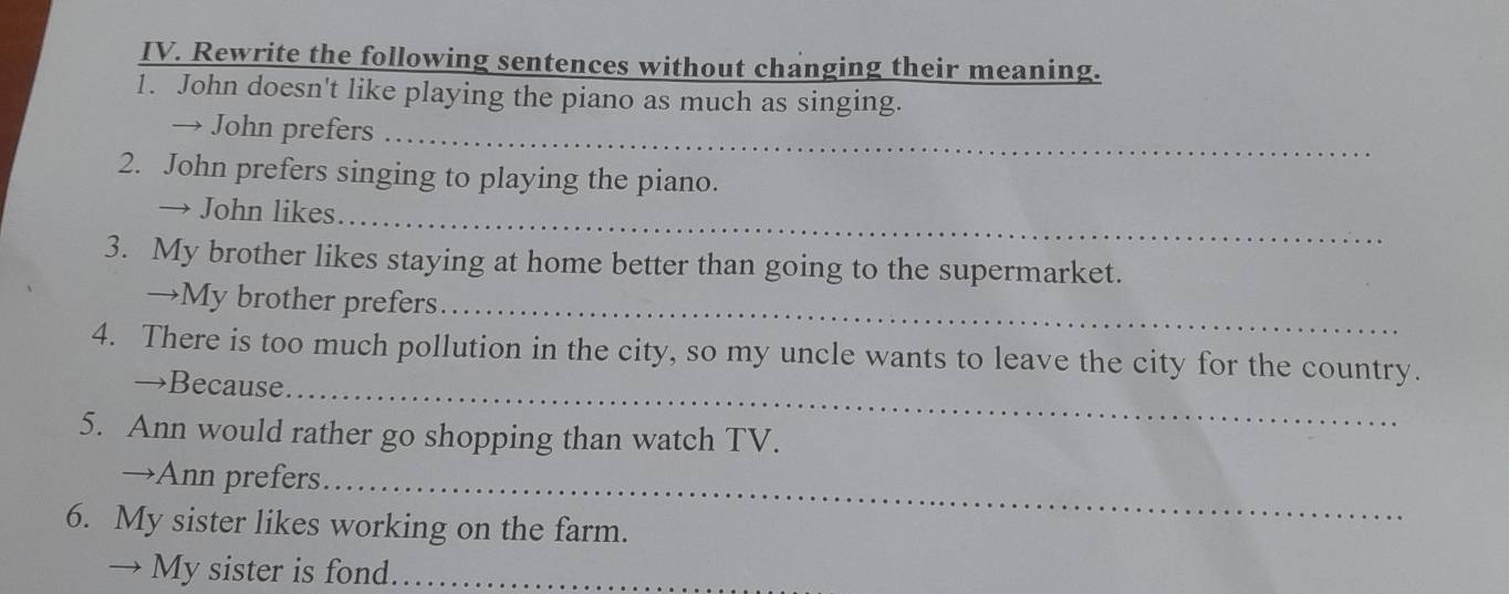 Rewrite the following sentences without changing their meaning. 
1. John doesn't like playing the piano as much as singing. 
_ 
→ John prefers 
2. John prefers singing to playing the piano. 
_ 
→ John likes 
3. My brother likes staying at home better than going to the supermarket. 
→My brother prefers._ 
4. There is too much pollution in the city, so my uncle wants to leave the city for the country. 
→Because_ 
5. Ann would rather go shopping than watch TV. 
→Ann prefers_ 
6. My sister likes working on the farm. 
→ My sister is fond._