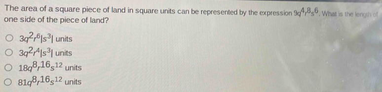 The area of a square piece of land in square units can be represented by the expression 9q^4r^8s^6. What is the length of
one side of the piece of land?
3q^2r^6|s^3| units
3q^2r^4|s^3|units
18q^8r^(16)s^(12)units
81q^8r^(16)s^(12)units