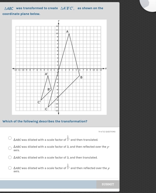 △ ABC was transformed to create △ A'B'C' , as shown on the
coordinate plane below.
Which of the following describes the transformation?
19 of 32 QUESTIONS
△ ABC was dilated with a scale factor of  1/3 . and then translated.
△ ABC was dilated with a scale factor of 3, and then reflected over the y-
axis.
△ ABC was dilated with a scale factor of 3, and then translated.
△ ABC was dilated with a scale factor of  1/3 , and then reflected over the y
axis,
SUBMIT