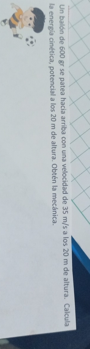 Un balón de 600 gr se patea hacia arriba con una velocidad de 35 m/s a los 20 m de altura. Calcula 
la energía cinética, potencial a los 20 m de altura. Obtén la mecánica.