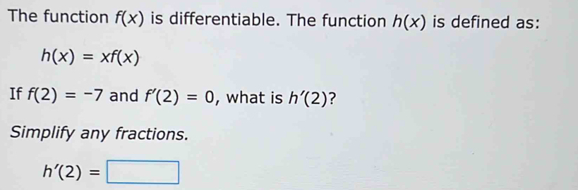 The function f(x) is differentiable. The function h(x) is defined as:
h(x)=xf(x)
If f(2)=-7 and f'(2)=0 , what is h'(2) 7 
Simplify any fractions.
h'(2)=□