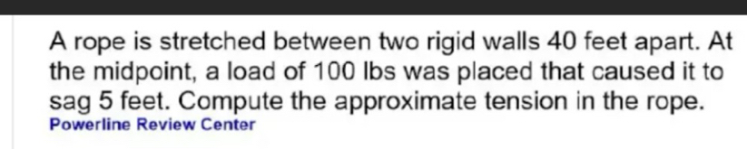 A rope is stretched between two rigid walls 40 feet apart. At 
the midpoint, a load of 100 lbs was placed that caused it to 
sag 5 feet. Compute the approximate tension in the rope. 
Powerline Review Center