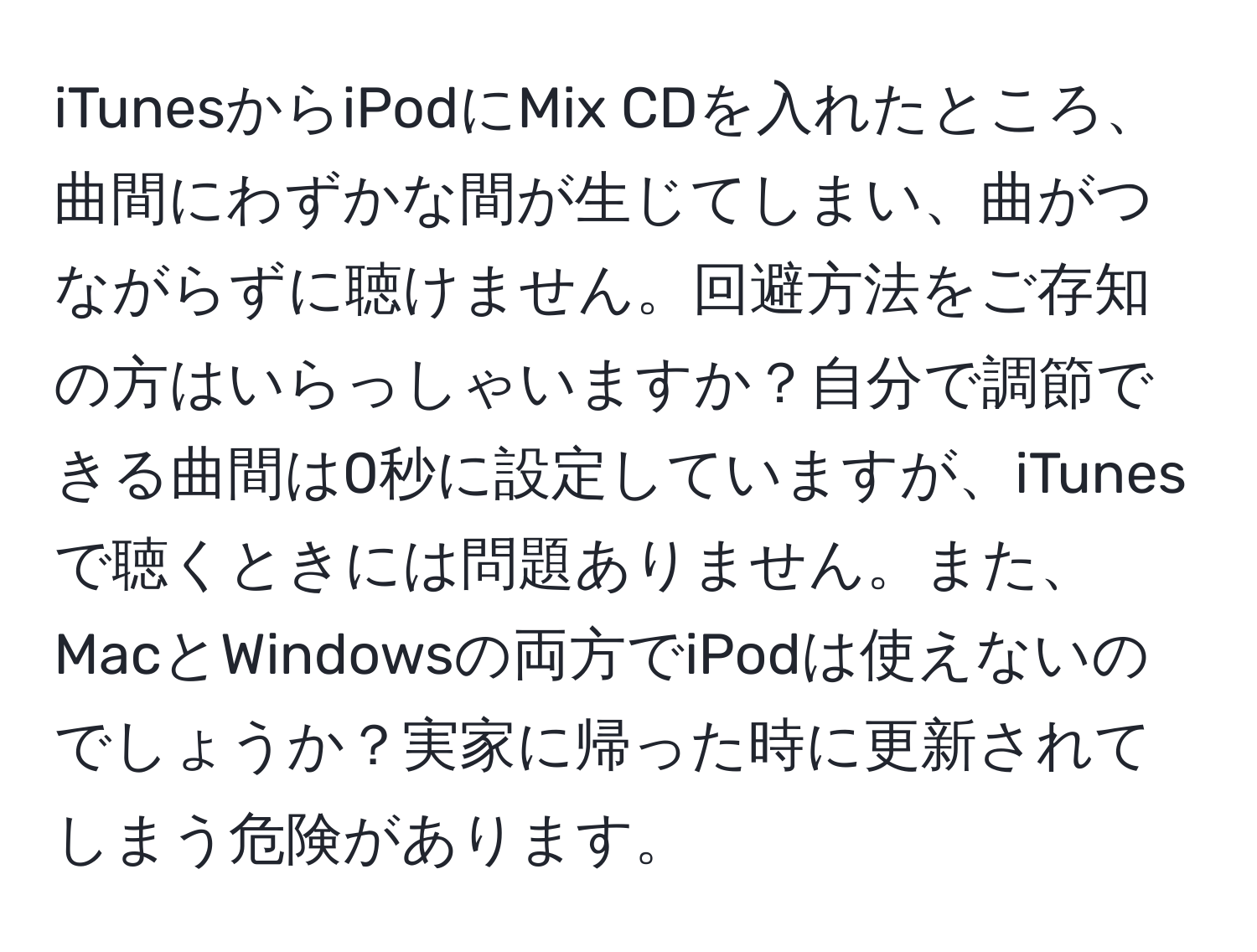 iTunesからiPodにMix CDを入れたところ、曲間にわずかな間が生じてしまい、曲がつながらずに聴けません。回避方法をご存知の方はいらっしゃいますか？自分で調節できる曲間は0秒に設定していますが、iTunesで聴くときには問題ありません。また、MacとWindowsの両方でiPodは使えないのでしょうか？実家に帰った時に更新されてしまう危険があります。