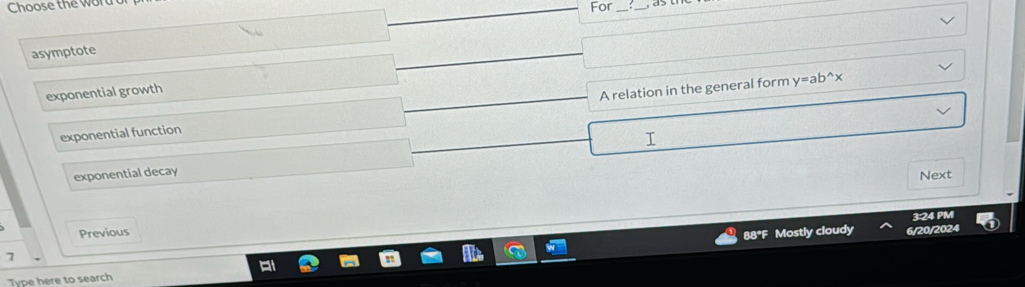 Choose the wor
For_
_
asymptote
exponential growth
exponential function A relation in the general form
y=ab^(wedge)x

exponential decay
Next
3:24 PM
Previous
88°F Mostly cloudy 6/20/2024
7
Type here to search
