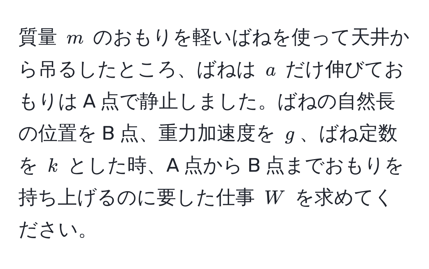 質量 $m$ のおもりを軽いばねを使って天井から吊るしたところ、ばねは $a$ だけ伸びておもりは A 点で静止しました。ばねの自然長の位置を B 点、重力加速度を $g$、ばね定数を $k$ とした時、A 点から B 点までおもりを持ち上げるのに要した仕事 $W$ を求めてください。