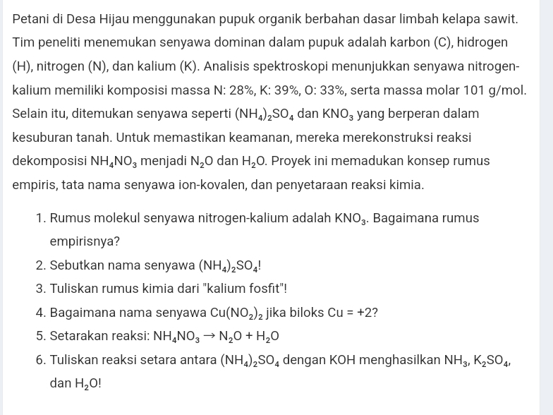 Petani di Desa Hijau menggunakan pupuk organik berbahan dasar limbah kelapa sawit. 
Tim peneliti menemukan senyawa dominan dalam pupuk adalah karbon (C), hidrogen 
(H), nitrogen (N), dan kalium (K). Analisis spektroskopi menunjukkan senyawa nitrogen- 
kalium memiliki komposisi massa N: 28%, K: 39%, 0:33% , serta massa molar 101 g/mol
Selain itu, ditemukan senyawa seperti (NH_4)_2SO_4 dan KNO_3 yang berperan dalam 
kesuburan tanah. Untuk memastikan keamanan, mereka merekonstruksi reaksi 
dekomposisi NH_4NO_3 menjadi N_2O dan H_2O. Proyek ini memadukan konsep rumus 
empiris, tata nama senyawa ion-kovalen, dan penyetaraan reaksi kimia. 
1. Rumus molekul senyawa nitrogen-kalium adalah KNO_3. Bagaimana rumus 
empirisnya? 
2. Sebutkan nama senyawa (NH_4)_2SO_4!
3. Tuliskan rumus kimia dari "kalium fosfit"! 
4. Bagaimana nama senyawa Cu(NO_2)_2 jika biloks Cu=+2 2 
5. Setarakan reaksi: NH_4NO_3to N_2O+H_2O
6. Tuliskan reaksi setara antara (NH_4)_2SO_4 dengan KOH menghasilkan NH_3, K_2SO_4, 
dan H_2O!