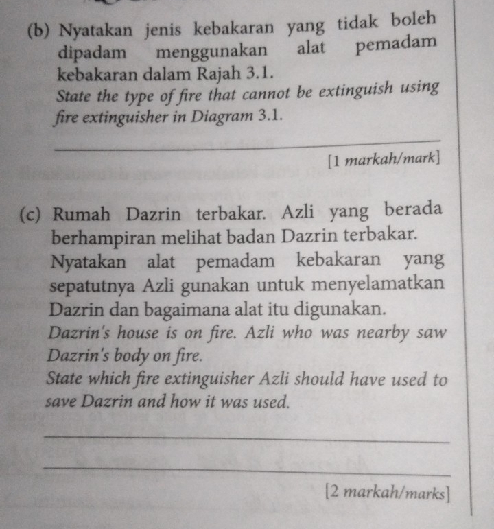 Nyatakan jenis kebakaran yang tidak boleh 
dipadam menggunakan alat pemadam 
kebakaran dalam Rajah 3.1. 
State the type of fire that cannot be extinguish using 
fire extinguisher in Diagram 3.1. 
_ 
[1 markah/mark] 
(c) Rumah Dazrin terbakar. Azli yang berada 
berhampiran melihat badan Dazrin terbakar. 
Nyatakan alat pemadam kebakaran yang 
sepatutnya Azli gunakan untuk menyelamatkan 
Dazrin dan bagaimana alat itu digunakan. 
Dazrin's house is on fire. Azli who was nearby saw 
Dazrin's body on fire. 
State which fire extinguisher Azli should have used to 
save Dazrin and how it was used. 
_ 
_ 
[2 markah/marks]