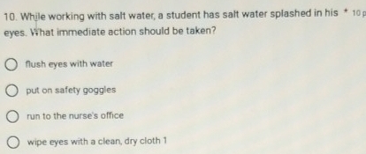 While working with salt water, a student has salt water splashed in his * 10
eyes. What immediate action should be taken?
flush eyes with water
put on safety goggles
run to the nurse's office
wipe eyes with a clean, dry cloth 1