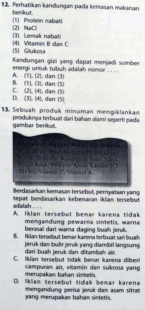 Perhatikan kandungan pada kemasan makanan
berikut.
(1) Protein nabati
(2) NaCl
(3) Lemak nabati
(4) Vitamin B dan C
(5) Glukosa
Kandungan gizi yang dapat menjadi sumber
energi untuk tubuh adalah nomor . . . .
A. (1), (2), dan (3)
B. (1), (3), dan (5)
C. (2), (4), dan (5)
D. (3), (4), dan (5)
13. Sebuah produk minuman mengiklankan
produknya terbuat dari bahan alami seperti pada
gambar berikut.
Komposist: Air, Sari Buah Jeruk, Sukrosa,
Bulir Jeruk. Buah Mangga, Pemantap
Nabati, Pengatur Keasamaan Asam Sitrat.
Perisa Jeruk, Pewarna Alami Karoten (Cl
75130), Vitamin C, Vitamin A.
Berdasarkan kemasan tersebut, pernyataan yang
tepat berdasarkan kebenaran iklan tersebut
adalah . . .
A. Iklan tersebut benar karena tidak
mengandung pewarna sintetis, warna
berasal dari warna daging buah jeruk.
B. Iklan tersebut benar karena terbuat sari buah
jeruk dan bulir jeruk yang diambil langsung
dari buah jeruk dan ditambah air.
C. Iklan tersebut tidak benar karena diberi
campuran air, vitamin dan sukrosa yan
merupakan bahan sintetis.
D. Iklan tersebut tidak benar karena
mengandung perisa jeruk dan asam sitrat
yang merupakan bahan sintetis.