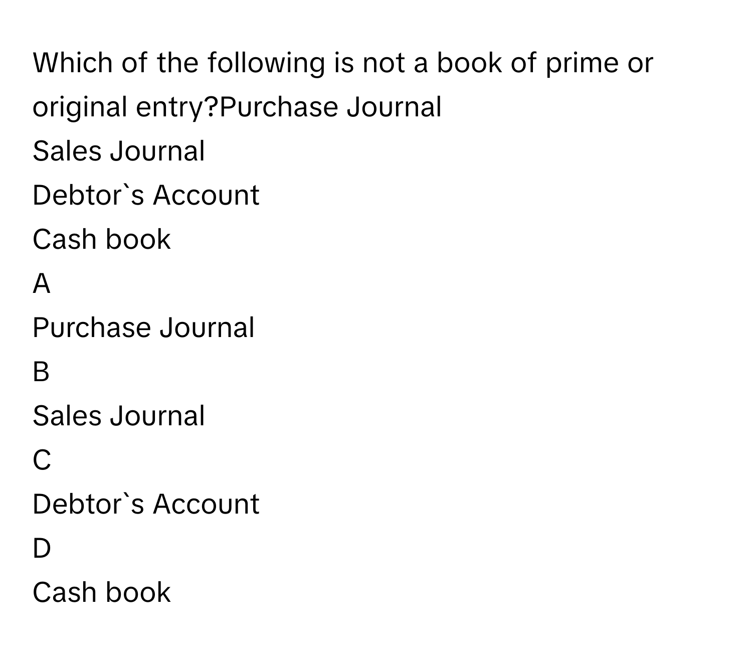 Which of the following is not a book of prime or original entry?Purchase Journal
Sales Journal
Debtor`s Account
Cash book

A  
Purchase Journal 


B  
Sales Journal 


C  
Debtor`s Account 


D  
Cash book