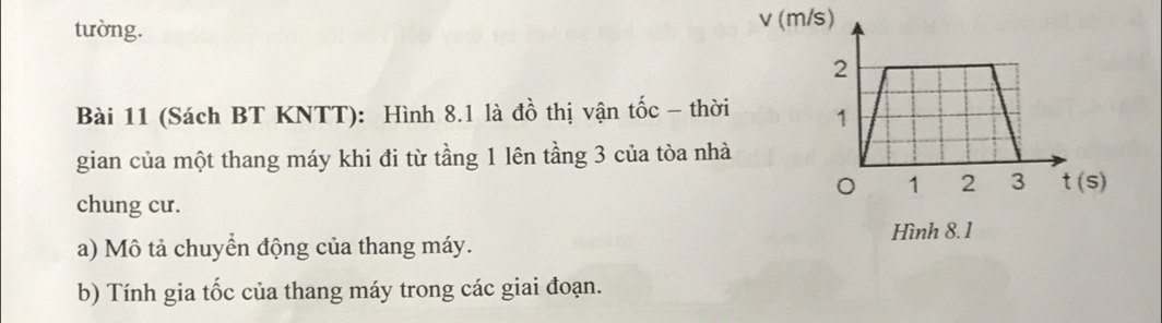 tường. v (m/s)
Bài 11 (Sách BT KNTT): Hình 8.1 là đồ thị vận tốc - thời 
gian của một thang máy khi đi từ tầng 1 lên tầng 3 của tòa nhà
chung cư.
Hình 8. 1
a) Mô tả chuyển động của thang máy.
b) Tính gia tốc của thang máy trong các giai đoạn.