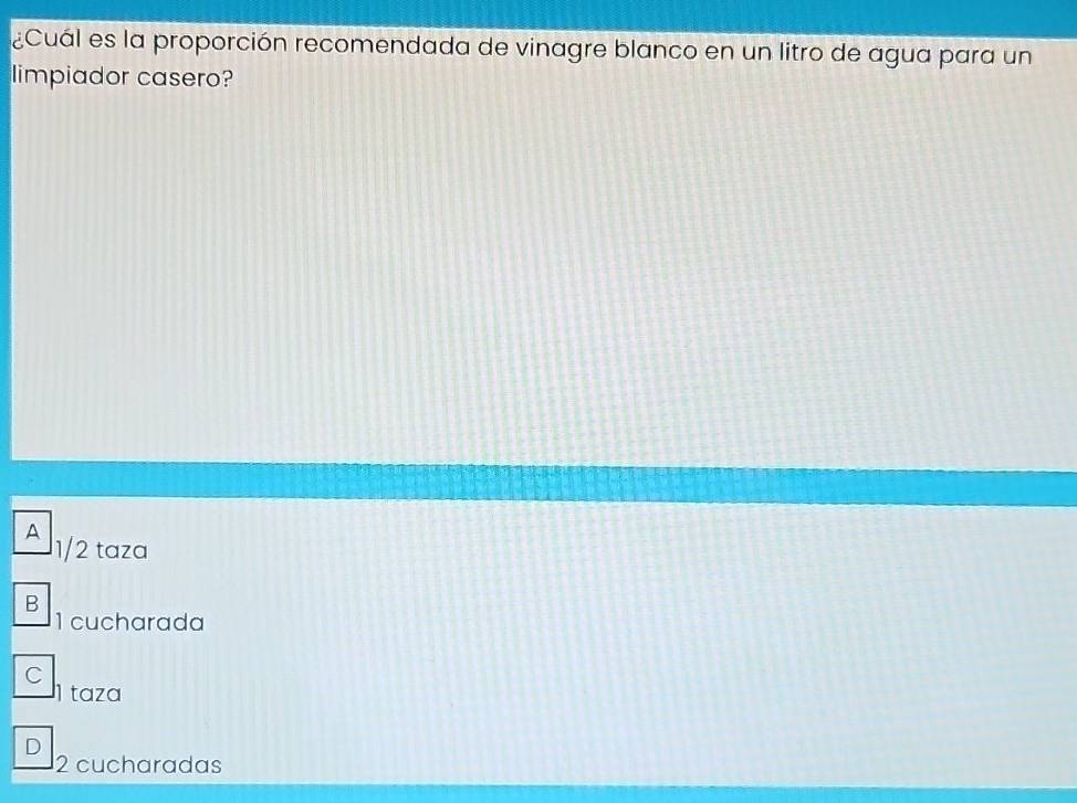 ¿Cuál es la proporción recomendada de vinagre blanco en un litro de agua para un
limpiador casero?
A 1/2 taza
B
1 cucharada
C
I taza
D
2 cucharadas