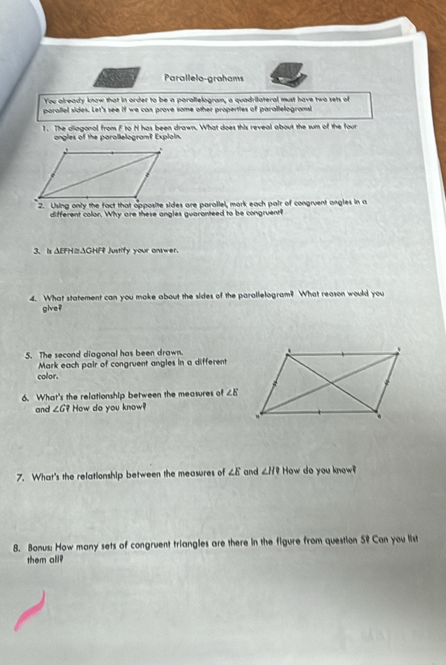 Parallelo-grahams 
You already know that in order to be a parallelogram, a quadrilateral must have two sets of 
paralliel sides. Let's see if we can prove some other properties of parallelograms! 
1. The cliagonal from F to H has been drawn. What does this reveal about the sum of the four 
angles of the parallelogram? Explain. 
2. Using only the fact that opposite sides are parallel, mark each pair of congruent angles in a 
different color. Why are these angles guaranteed to be congruent? 
3、 Is △EFH≌ΔG HF Justify your answer. 
4. What statement can you make about the sides of the parallelogram? What reason would you 
give? 
5. The second diagonal has been drawn. 
Mark each pair of congruent angles in a different 
color. 
6. What's the relationship between the measures of ∠ E
and ∠ G? How do you know? 
7. What's the relationship between the measures of ∠ E and ∠ H? How do you know? 
8. Bonus: How many sets of congruent triangles are there in the figure from question 5º Can you list 
them all?