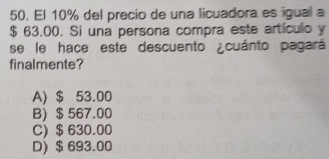 El 10% del precio de una licuadora es igual a
$ 63.00. Si una persona compra este artículo y
se le hace este descuento ¿cuánto pagará
finalmente?
A) $ 53.00
B) $ 567.00
C) $ 630.00
D) $ 693.00