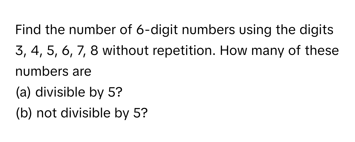 Find the number of 6-digit numbers using the digits 3, 4, 5, 6, 7, 8 without repetition. How many of these numbers are
(a) divisible by 5?
(b) not divisible by 5?