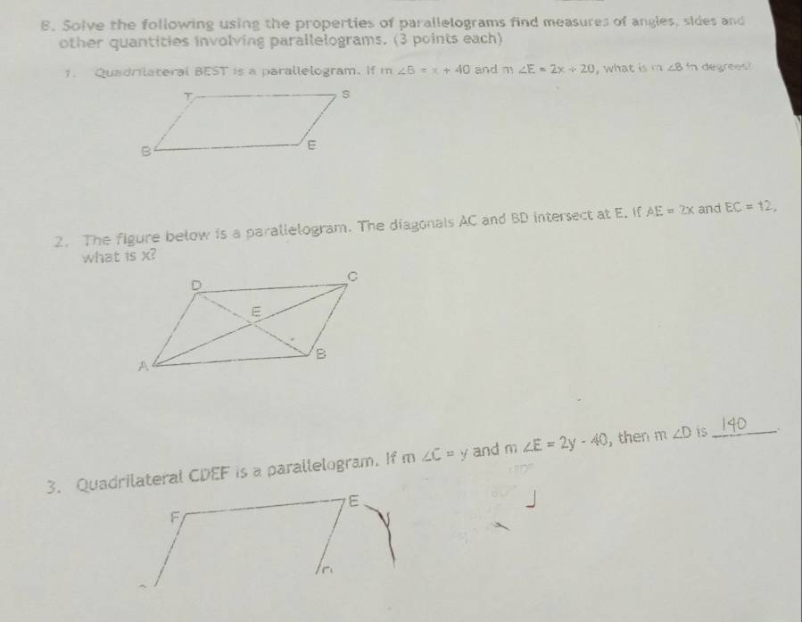 Solve the following using the properties of parallelograms find measures of angles, sides and 
other quantities involving parallelograms. (3 points each) 
1. Quadrilateral BEST is a parallelogram. If m∠ B=x+40 and m∠ E=2x+20 , what is m∠ 8 In degrees? 
2. The figure below is a parallelogram. The diagonals AC and BD intersect at E. If AE=2x and EC=12, 
what is x? 
3. Quadrilateral CDEF is a parallelogram. If m∠ C=y and m∠ E=2y-40 , then m∠ D is_
E
F