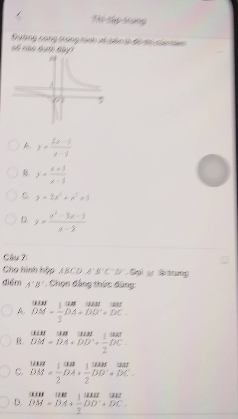 Tó Cập tung
Đường cong trong hinh và dan ha ộ hn của th 
số nào dch tần
y= (2x-1)/x-3 
B y= (x+1)/x-1 
C y=2x^3+x^2+1
D. y= (x^2-3x-1)/x-2 
Câu 7:
Cho hình hộp ABCD, A'B'C'D'. Có y B iung
điểm A'B' , Chọn đẳng thức đùng:
A beginarrayr MHI DM= 1/2 DA+DD'+DC.endarray
B. beginarrayr MH=uM DM=DA+DD'+ 1/2 DC.endarray.
C, beginarrayr MHM=1S10M+frac 10A+ 1/2 DD+DC. DM= 1/2 DA+DC.endarray.  
D. beginarrayr MM=uun DM=DA+ 1/2 beginarrayr wus DD'+DC.endarray