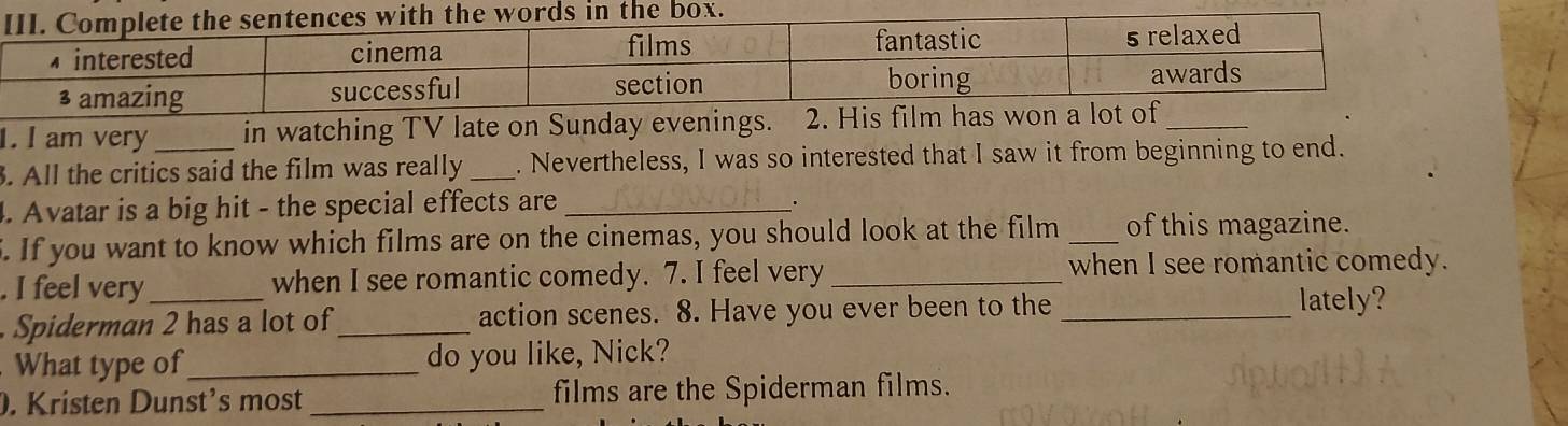 am very in watching TV late on Sunday evenings. 2. His fil_ 
. All the critics said the film was really _. Nevertheless, I was so interested that I saw it from beginning to end. 
4. Avatar is a big hit - the special effects are_ 
. 
5. If you want to know which films are on the cinemas, you should look at the film _of this magazine. 
. I feel very_ when I see romantic comedy. 7. I feel very _when I see romantic comedy. 
Spiderman 2 has a lot of_ action scenes. 8. Have you ever been to the_ 
lately? 
What type of_ do you like, Nick? 
. Kristen Dunst’s most _films are the Spiderman films.