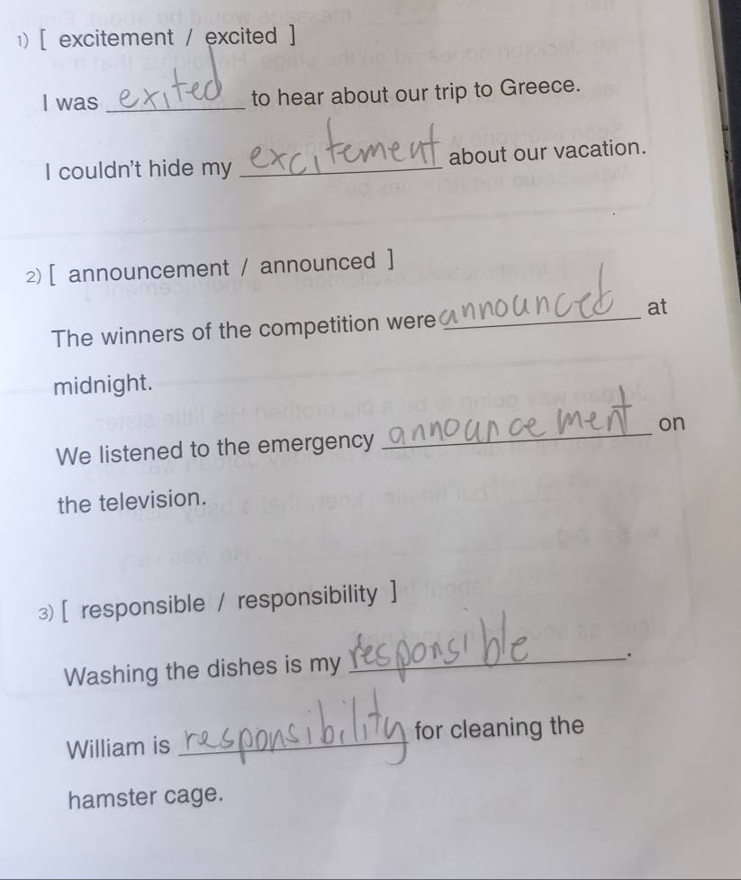 [ excitement / excited ] 
I was _to hear about our trip to Greece. 
I couldn't hide my _about our vacation. 
2 [ announcement / announced ] 
at 
The winners of the competition were_ 
midnight. 
on 
We listened to the emergency 
_ 
the television. 
3) [ responsible / responsibility ] 
Washing the dishes is my_ 
. 
for cleaning the 
William is_ 
hamster cage.