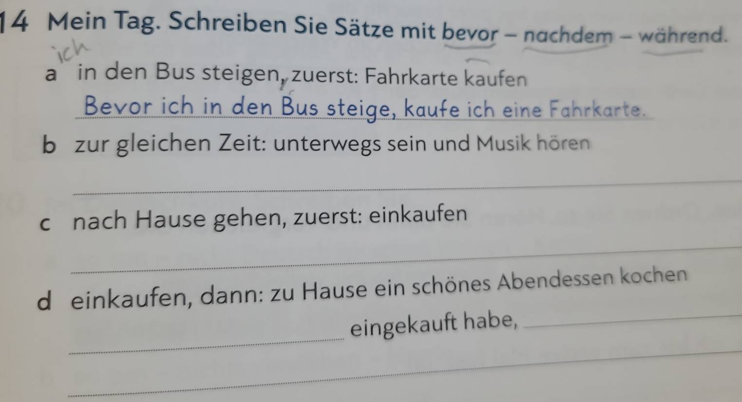 Mein Tag. Schreiben Sie Sätze mit bevor - nachdem - während. 
a` in den Bus steigen, zuerst: Fahrkarte kaufen 
Bevor ich in den Bus steige, kaufe ich eine Fahrkarte. 
b zur gleichen Zeit: unterwegs sein und Musik hören 
_ 
c nach Hause gehen, zuerst: einkaufen 
_ 
_ 
d einkaufen, dann: zu Hause ein schönes Abendessen kochen 
_ 
_ 
eingekauft habe,