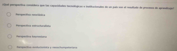 ¿ Qué perspectiva considera que las capacidades tecnológicas e institucionales de un país son el resultado de procesos de aprendizaje?
Perspectiva neoclásica
Perspectiva estructuralista
Perspectiva keynesiana
Perspectiva evolucionista y neoschumpeteriana