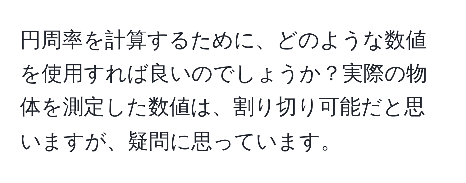 円周率を計算するために、どのような数値を使用すれば良いのでしょうか？実際の物体を測定した数値は、割り切り可能だと思いますが、疑問に思っています。