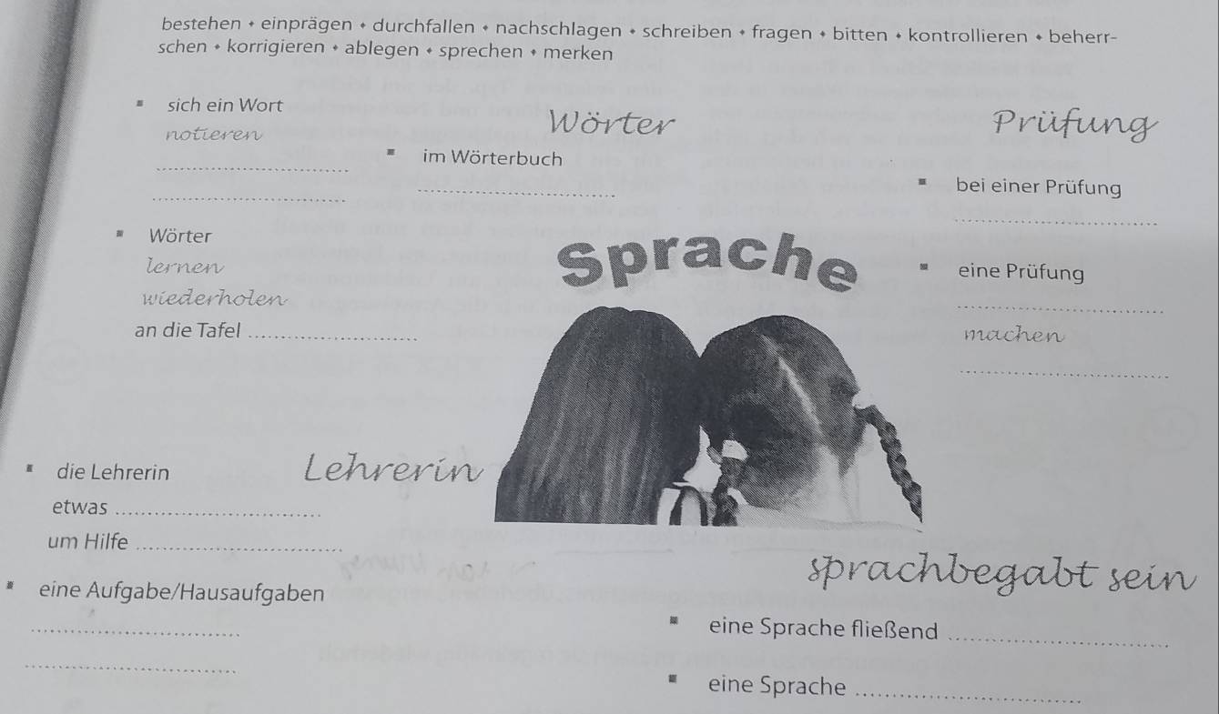 bestehen + einprägen + durchfallen + nachschlagen + schreiben + fragen + bitten + kontrollieren + beherr- 
schen + korrigieren + ablegen + sprechen + merken 
sich ein Wort Wörter 
notieren 
_ 
im Wörterbuch 
_ 
_ 
bei einer Prüfung 
_ 
Wörter 
lernen 
eine Prüfung 
_ 
wiederholen 
an die Tafel1 
_ 
die Lehrerin Lehrerin 
etwas_ 
um Hilfe_ 
sprachbegabt s 
eine Aufgabe/Hausaufgaben 
_ 
eine Sprache fließend_ 
_ 
eine Sprache_