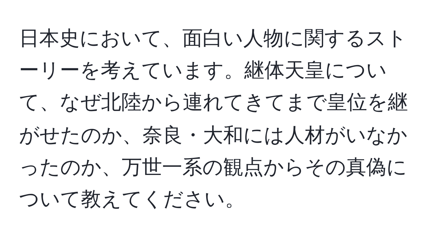 日本史において、面白い人物に関するストーリーを考えています。継体天皇について、なぜ北陸から連れてきてまで皇位を継がせたのか、奈良・大和には人材がいなかったのか、万世一系の観点からその真偽について教えてください。