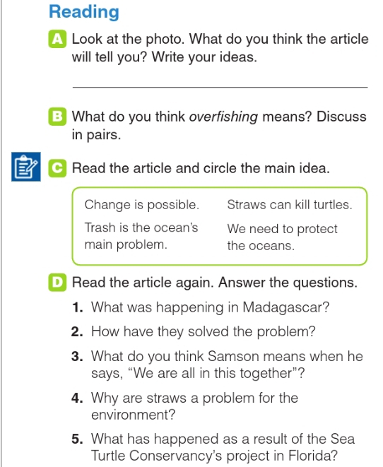 Reading 
A Look at the photo. What do you think the article 
will tell you? Write your ideas. 
B What do you think overfishing means? Discuss 
in pairs. 
3 Read the article and circle the main idea. 
Change is possible. Straws can kill turtles. 
Trash is the ocean's We need to protect 
main problem. the oceans. 
D Read the article again. Answer the questions. 
1. What was happening in Madagascar? 
2. How have they solved the problem? 
3. What do you think Samson means when he 
says, “We are all in this together”? 
4. Why are straws a problem for the 
environment? 
5. What has happened as a result of the Sea 
Turtle Conservancy's project in Florida?