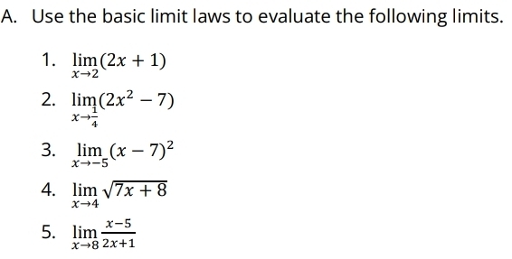 Use the basic limit laws to evaluate the following limits. 
1. limlimits _xto 2(2x+1)
2. limlimits _xto  1/4 (2x^2-7)
3. limlimits _xto -5(x-7)^2
4. limlimits _xto 4sqrt(7x+8)
5. limlimits _xto 8 (x-5)/2x+1 