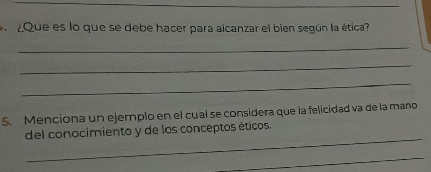 ¿Que es lo que se debe hacer para alcanzar el bien según la ética? 
_ 
_ 
_ 
5. Menciona un ejemplo en el cual se considera que la felicidad va de la mano 
_ 
del conocimiento y de los conceptos éticos. 
_