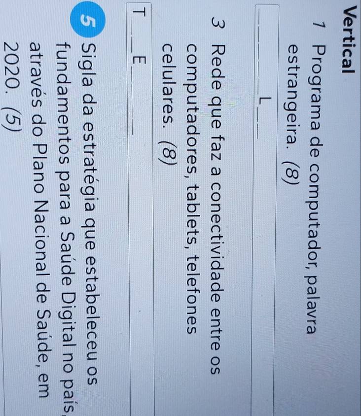 Vertical 
1 Programa de computador, palavra 
estrangeira. (8) 
__L 
3 Rede que faz a conectividade entre os 
computadores, tablets, telefones 
celulares. (8) 
T_ E_ 
5 Sigla da estratégia que estabeleceu os 
fundamentos para a Saúde Digital no país 
através do Plano Nacional de Saúde, em 
2020. (5)