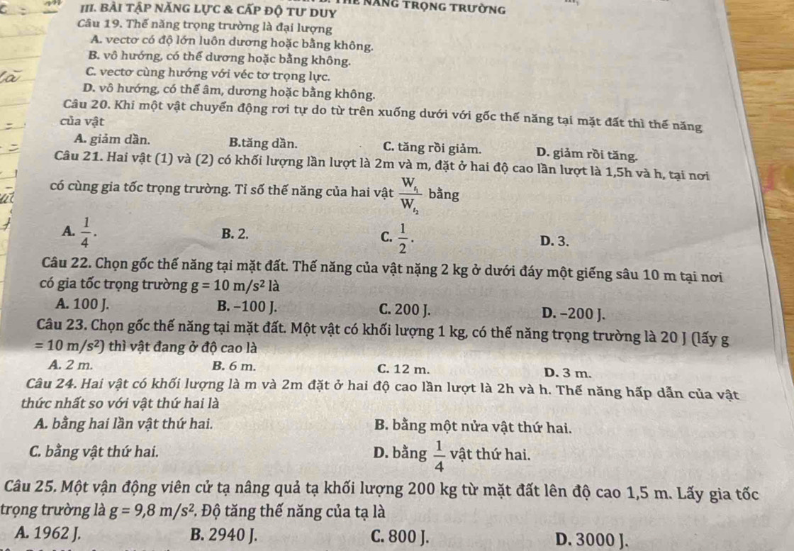 Th năng trọng trường
III. BÀi tập nănG lực & cấp độ tư duy
Câu 19. Thế năng trọng trường là đại lượng
A. vectơ có độ lớn luôn dương hoặc bằng không.
B. vô hướng, có thể dương hoặc bằng không.
C. vectơ cùng hướng với véc tơ trọng lực.
D. vô hướng, có thể âm, dương hoặc bằng không.
Câu 20. Khi một vật chuyển động rơi tự do từ trên xuống dưới với gốc thế năng tại mặt đất thì thế năng
của vật
A. giảm dần. B.tăng dần. C. tăng rồi giảm. D. giảm rồi tăng.
Câu 21. Hai vật (1) và (2) có khối lượng lần lượt là 2m và m, đặt ở hai độ cao lần lượt là 1,5h và h, tại nơi
có cùng gia tốc trọng trường. Tỉ số thế năng của hai vật frac W_f_1W_f_2 bằng
C.  1/2 .
A.  1/4 . B. 2. D. 3.
Câu 22. Chọn gốc thế năng tại mặt đất. Thế năng của vật nặng 2 kg ở dưới đáy một giếng sâu 10 m tại nơi
có gia tốc trọng trường g=10m/s^2 là
A. 100 J. B. −100 J. C. 200 J. D. -200 J.
Câu 23. Chọn gốc thế năng tại mặt đất. Một vật có khối lượng 1 kg, có thế năng trọng trường là 20 J (lấy g
=10m/s^2) thì vật đang ở độ cao là
A. 2 m. B. 6 m. C. 12 m. D. 3 m.
Câu 24. Hai vật có khối lượng là m và 2m đặt ở hai độ cao lần lượt là 2h và h. Thế năng hấp dẫn của vật
thức nhất so với vật thứ hai là
A. bằng hai lần vật thứ hai. B. bằng một nửa vật thứ hai.
C. bằng vật thứ hai. D. bằng  1/4  vật thứ hai.
Câu 25. Một vận động viên cử tạ nâng quả tạ khối lượng 200 kg từ mặt đất lên độ cao 1,5 m. Lấy gia tốc
trọng trường là g=9,8m/s^2.  Độ tăng thế năng của tạ là
A. 1962 J. B. 2940 J. C. 800 J. D. 3000 J.