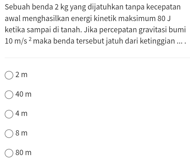 Sebuah benda 2 kg yang dijatuhkan tanpa kecepatan
awal menghasilkan energi kinetik maksimum 80 J
ketika sampai di tanah. Jika percepatan gravitasi bumi
10m/s^2 maka benda tersebut jatuh dari ketinggian ... .
2 m
40 m
4m
8 m
80 m