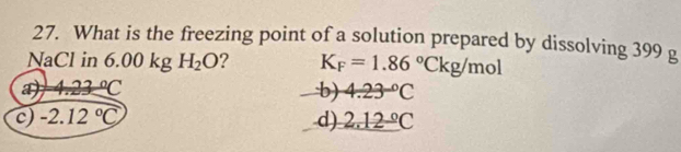 What is the freezing point of a solution prepared by dissolving 399 g
NaCl in 6.00 kg H_2O ? K_F=1.86°Ckg/mol
a 4.23°C
b) 4.23°C
c) -2.12°C d) 2.12°C