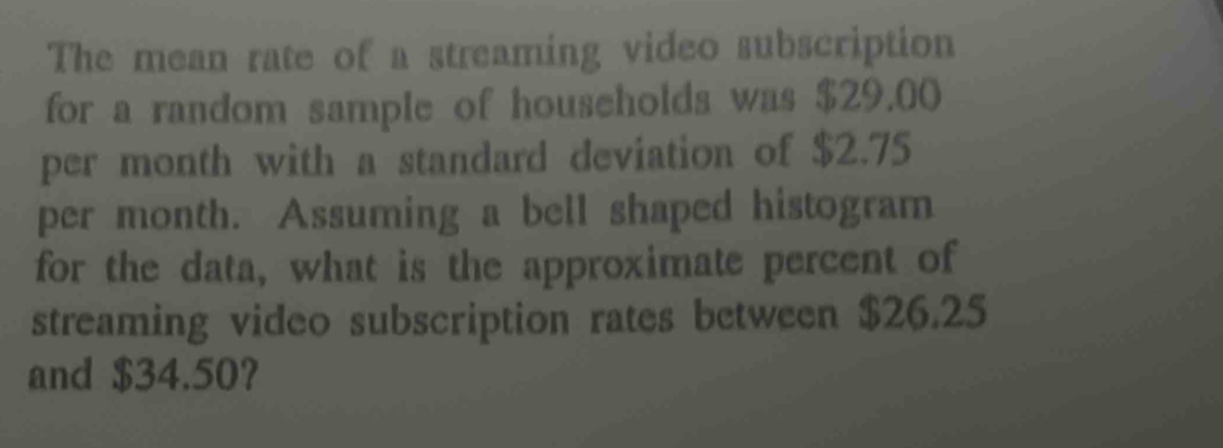 The mean rate of a streaming video subscription 
for a random sample of households was $29.00
per month with a standard deviation of $2.75
per month. Assuming a bell shaped histogram 
for the data, what is the approximate percent of 
streaming video subscription rates between $26.25
and $34.50?