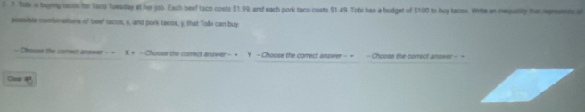 Tobi is buying locos for Taco Tuesday at her job. Each beef taco costs $1.99, and each pork taco costs $1.49. Tobi has a budget of $100 to buy tacos. Write an inequelity that represents a 
pessible combinations of beef tacos, x, and pork tacos, y, that Tobi can buy 
- Choese the correct answer - = X.+ - Chosse the correct answer - → Y - Choose the correct answer - + - Choose the correct answer - = 
Cadi