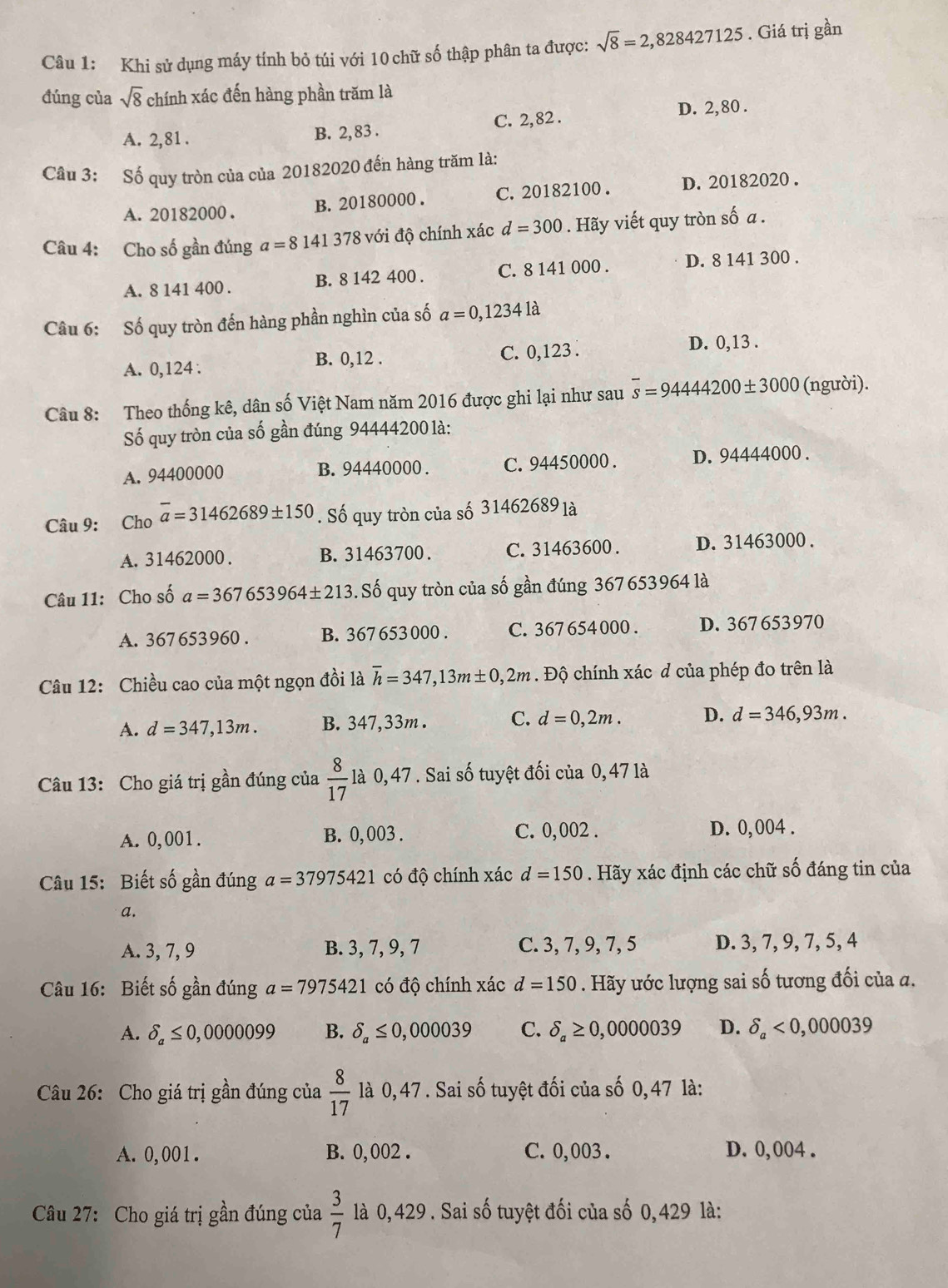 Khi sử dụng máy tính bỏ túi với 10 chữ số thập phân ta được: sqrt(8)=2,828427125. Giá trị gần
đúng của sqrt(8) chính xác đến hàng phần trăm là
A. 2,81 . B. 2, 83 . C. 2, 82 .
D. 2, 80 .
Câu 3: Số quy tròn của của 20182020 đến hàng trăm là:
A. 20182000 . B. 20180000 . C. 20182100 . D. 20182020 .
Câu 4: Cho số gần đúng a=8141378 8 với độ chính xác d=300. Hãy viết quy tròn số a .
A. 8 141 400 . B. 8 142 400 . C. 8 141 000 . D. 8 141 300 .
Câu 6: Số quy tròn đến hàng phần nghìn của số a=0,12341dot a
A. 0,124 : B. 0,12 . C. 0,123 .
D. 0,13 .
Câu 8: Theo thống kê, dân số Việt Nam năm 2016 được ghi lại như sau overline s=9444200± 3000 (người).
Số quy tròn của số gần đúng 94444200 là:
A. 94400000 B. 94440000 . C. 94450000 . D. 94444000 .
Câu 9: Cho overline a=31462689± 150. Số quy tròn của số 31462689 là
A. 31462000. B. 31463700. C. 31463600 . D. 31463000 .
Câu 11: Cho số a=367653964± 213. Số quy tròn của số gần đúng 367653964 là
A. 367653960 . B. 367 653 000 . C. 367 654000 . D. 367 653970
Câu 12: Chiều cao của một ngọn đồi là overline h=347,13m± 0,2m. Độ chính xác d của phép đo trên là
A. d=347,13m. B. 347,33m . C. d=0,2m. D. d=346,93m.
Câu 13: Cho giá trị gần đúng của  8/17  là 0,47 . Sai số tuyệt đối của 0, 47 là
A. 0,001. B. 0,003 . C. 0,002 . D. 0, 004 .
Câu 15: Biết số gần đúng a=37975421 có độ chính xác d=150. Hãy xác định các chữ số đáng tin của
a.
A. 3, 7, 9 B. 3, 7, 9, 7 C. 3, 7, 9, 7, 5 D. 3, 7, 9, 7, 5, 4
Câu 16: Biết số gần đúng a=7975421 có độ chính xác d=150. Hãy ước lượng sai số tương đối của a.
A. delta _a≤ 0,0000099 B. delta _a≤ 0,000039 C. delta _a≥ 0,0000039 D. delta _a<0,000039
Câu 26: Cho giá trị gần đúng của  8/17  là 0,47 . Sai số tuyệt đối của số 0,47 là:
A. 0,001 . B. 0, 002 . C. 0,003 . D. 0,004 .
Câu 27: Cho giá trị gần đúng của  3/7  là 0,429 . Sai số tuyệt đối của số 0,429 là: