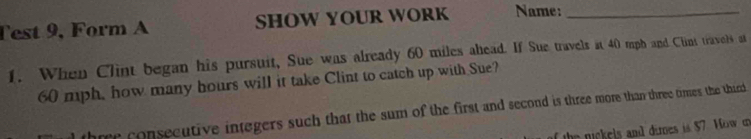 Test 9, Form A SHOW YOUR WORK Name:_ 
1. When Clint began his pursuit, Sue was already 60 miles ahead. If Sue travels at 40 mph and Clnt travels at
60 mph, how many hours will it take Clint to catch up with Sue? 
three consecutive integers such that the sum of the first and second is three more than three times the third 
T the nickels and dimes is $7. Morw on