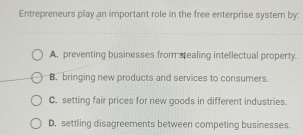 Entrepreneurs play an important role in the free enterprise system by:
A. preventing businesses from stealing intellectual property.
B. bringing new products and services to consumers.
C. setting fair prices for new goods in different industries.
D. settling disagreements between competing businesses.