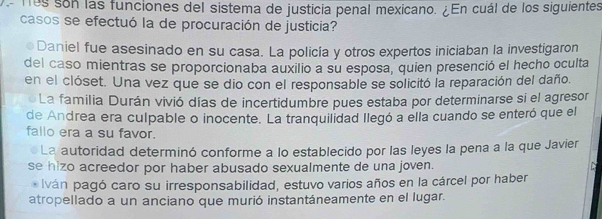 Tos son las funciones del sistema de justicia penal mexicano. ¿En cuál de los siguientes
casos se efectuó la de procuración de justicia?
7 Daniel fue asesinado en su casa. La policía y otros expertos iniciaban la investigaron
del caso mientras se proporcionaba auxilio a su esposa, quien presenció el hecho oculta
en el clóset. Una vez que se dio con el responsable se solicitó la reparación del daño.
La familia Durán vivió días de incertidumbre pues estaba por determinarse si el agresor
de Andrea era culpable o inocente. La tranquilidad llegó a ella cuando se enteró que el
fallo era a su favor.
La autoridad determinó conforme a lo establecido por las leyes la pena a la que Javier
se hizo acreedor por haber abusado sexualmente de una joven.
* Iván pagó caro su irresponsabilidad, estuvo varios años en la cárcel por haber
atropellado a un anciano que murió instantáneamente en el lugar.