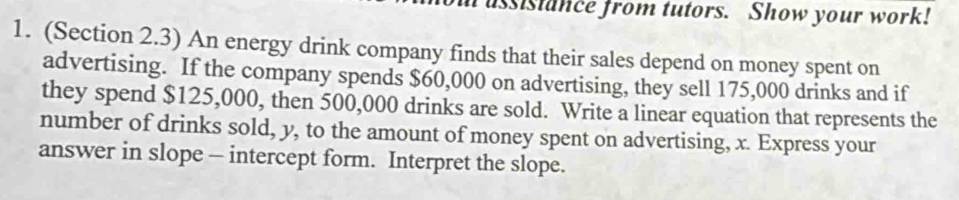 ussistance from tutors. Show your work! 
1. (Section 2.3) An energy drink company finds that their sales depend on money spent on 
advertising. If the company spends $60,000 on advertising, they sell 175,000 drinks and if 
they spend $125,000, then 500,000 drinks are sold. Write a linear equation that represents the 
number of drinks sold, y, to the amount of money spent on advertising, x. Express your 
answer in slope - intercept form. Interpret the slope.